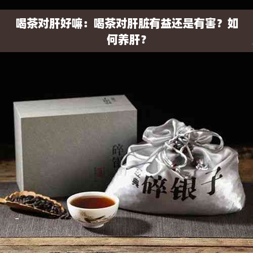 喝茶对肝好嘛：喝茶对肝脏有益还是有害？如何养肝？