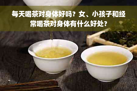 每天喝茶对身体好吗？女、小孩子和经常喝茶对身体有什么好处？