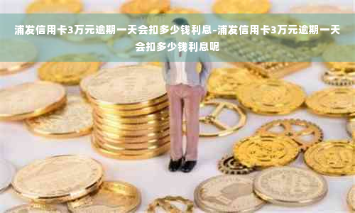 浦发信用卡3万元逾期一天会扣多少钱利息-浦发信用卡3万元逾期一天会扣多少钱利息呢