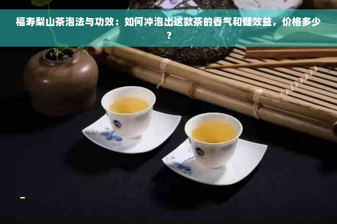 福寿梨山茶泡法与功效：如何冲泡出这款茶的香气和健效益，价格多少？