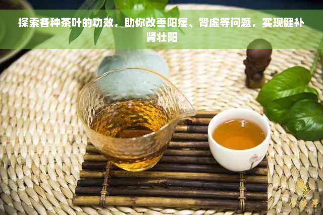 探索各种茶叶的功效，助你改善阳痿、肾虚等问题，实现健补肾壮阳