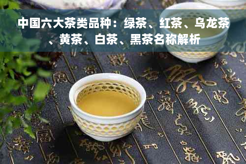 中国六大茶类品种：绿茶、红茶、乌龙茶、黄茶、白茶、黑茶名称解析