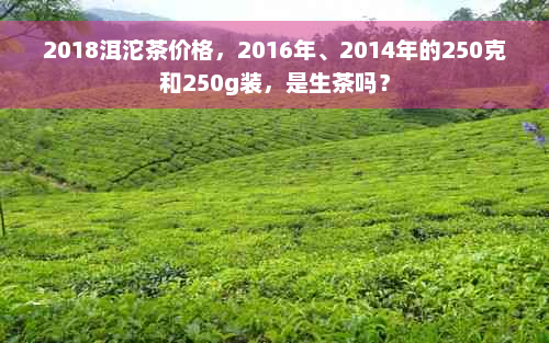 2018洱沱茶价格，2016年、2014年的250克和250g装，是生茶吗？