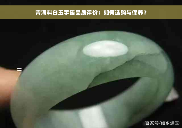 青海料白玉手镯品质评价：如何选购与保养？