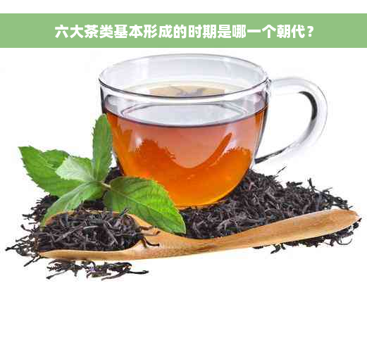 六大茶类基本形成的时期是哪一个朝代？