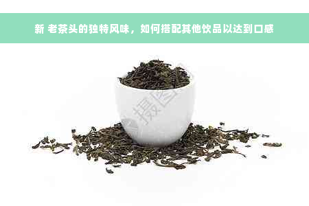 新 老茶头的独特风味，如何搭配其他饮品以达到口感