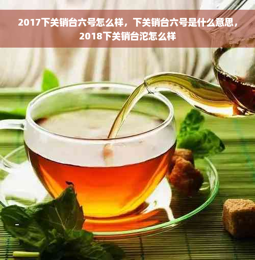 2017下关销台六号怎么样，下关销台六号是什么意思，2018下关销台沱怎么样