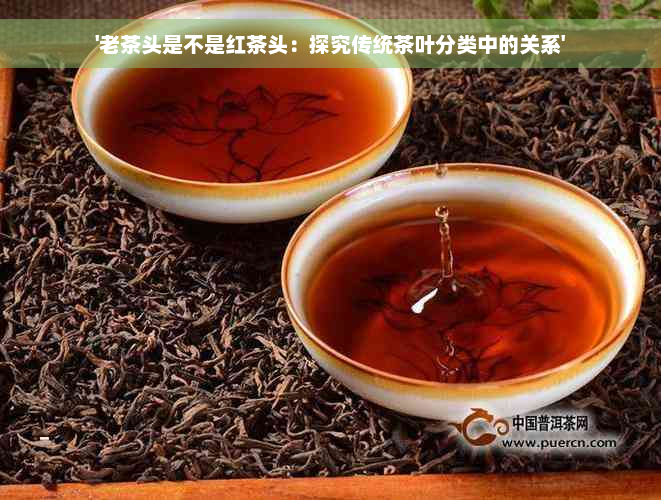 '老茶头是不是红茶头：探究传统茶叶分类中的关系'