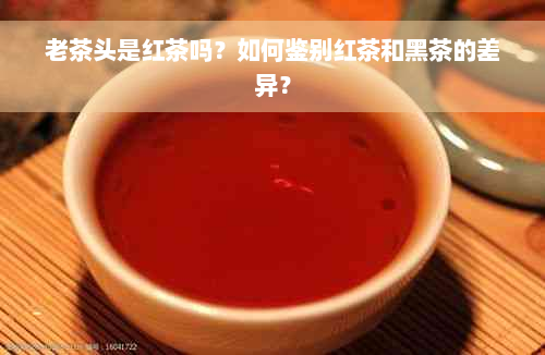 老茶头是红茶吗？如何鉴别红茶和黑茶的差异？