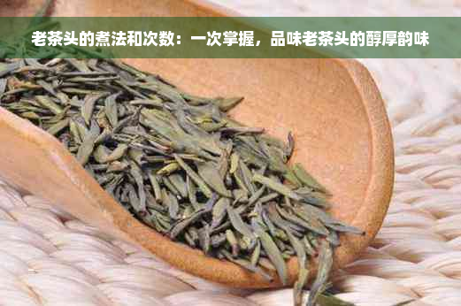 老茶头的煮法和次数：一次掌握，品味老茶头的醇厚韵味