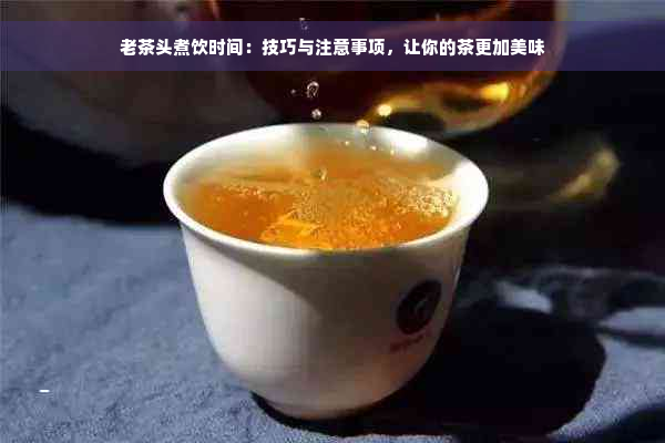 老茶头煮饮时间：技巧与注意事项，让你的茶更加美味