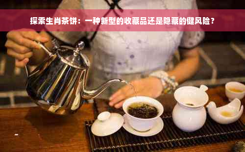 探索生肖茶饼：一种新型的收藏品还是隐藏的健风险？