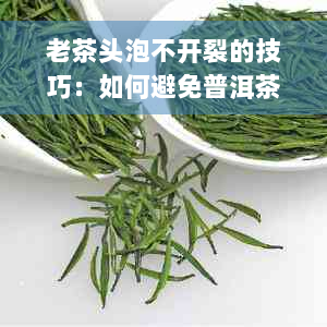 老茶头泡不开裂的技巧：如何避免普洱茶出现开裂现象