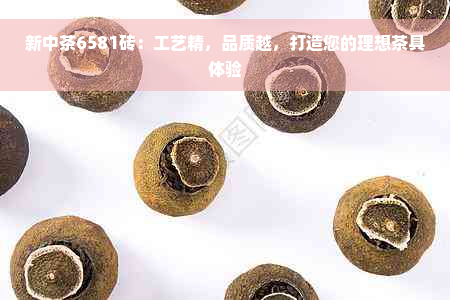 新中茶6581砖：工艺精，品质越，打造您的理想茶具体验