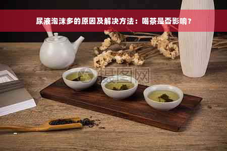 尿液泡沫多的原因及解决方法：喝茶是否影响？