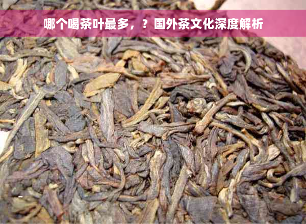 哪个喝茶叶最多，？国外茶文化深度解析