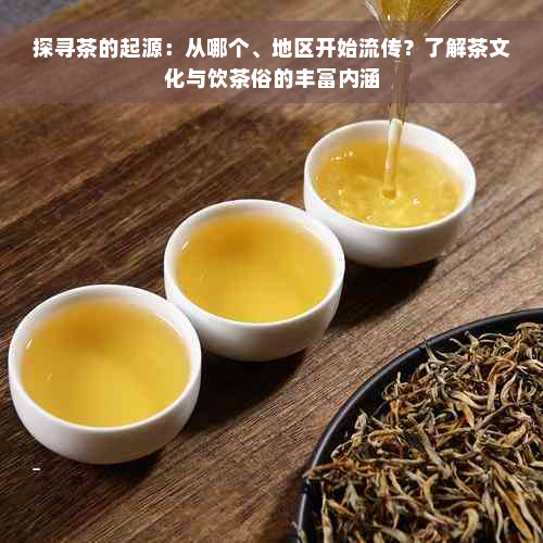 探寻茶的起源：从哪个、地区开始流传？了解茶文化与饮茶俗的丰富内涵