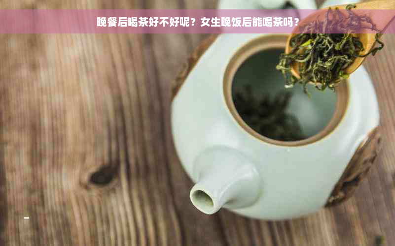 晚餐后喝茶好不好呢？女生晚饭后能喝茶吗？