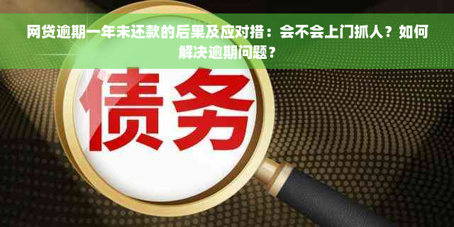 网贷逾期一年未还款的后果及应对措：会不会上门抓人？如何解决逾期问题？