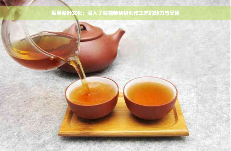 探寻茶叶文化：深入了解独特茶饼制作工艺的魅力与奥秘