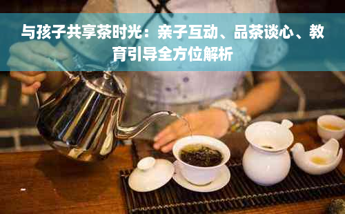 与孩子共享茶时光：亲子互动、品茶谈心、教育引导全方位解析