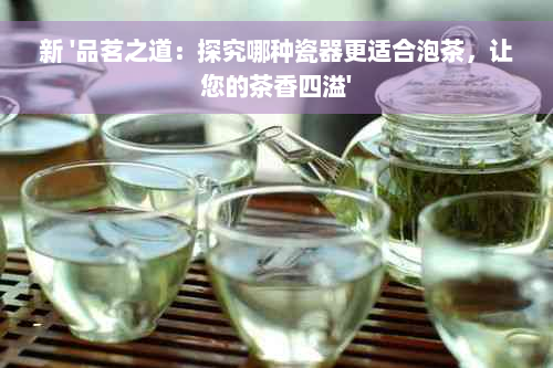 新 '品茗之道：探究哪种瓷器更适合泡茶，让您的茶香四溢'