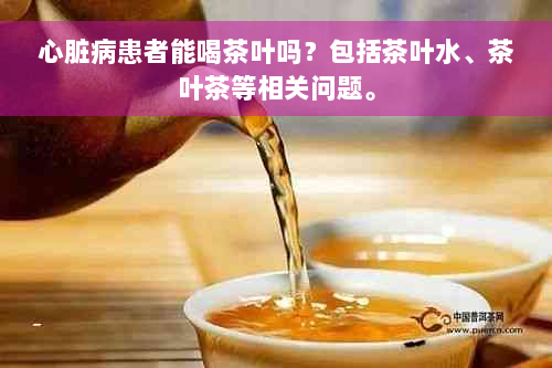 心脏病患者能喝茶叶吗？包括茶叶水、茶叶茶等相关问题。