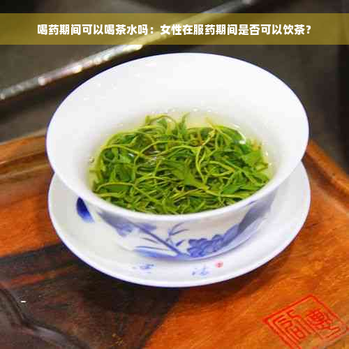 喝药期间可以喝茶水吗：女性在服药期间是否可以饮茶？