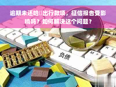 逾期未还哈啰出行款项，征信报告受影响吗？如何解决这个问题？