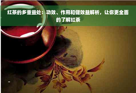 红茶的多重益处：功效、作用和健效益解析，让你更全面的了解红茶