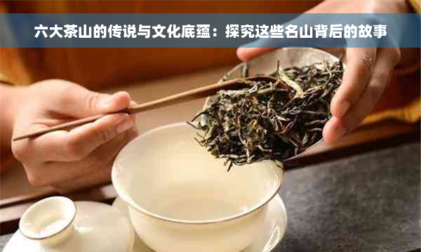 六大茶山的传说与文化底蕴：探究这些名山背后的故事