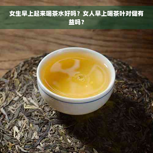 女生早上起来喝茶水好吗？女人早上喝茶叶对健有益吗？