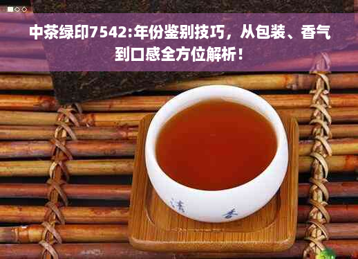 中茶绿印7542:年份鉴别技巧，从包装、香气到口感全方位解析！