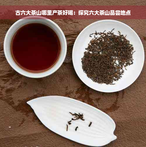 古六大茶山哪里产茶好喝：探究六大茶山品尝地点