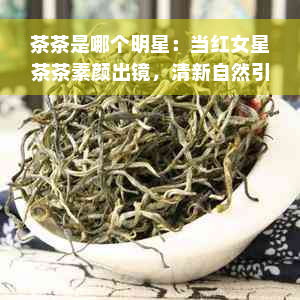 茶茶是哪个明星：当红女星茶茶素颜出镜，清新自然引关注