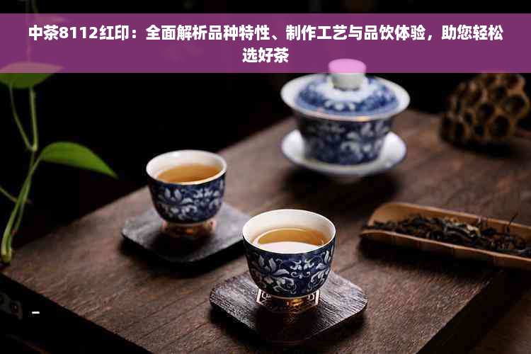 中茶8112红印：全面解析品种特性、制作工艺与品饮体验，助您轻松选好茶