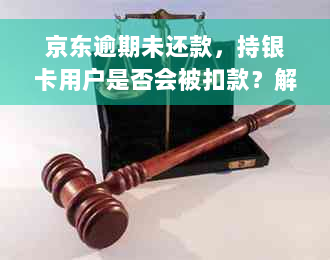 京东逾期未还款，持银卡用户是否会被扣款？解答所有相关问题