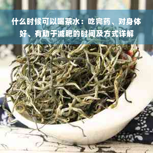 什么时候可以喝茶水：吃完药、对身体好、有助于减肥的时间及方式详解