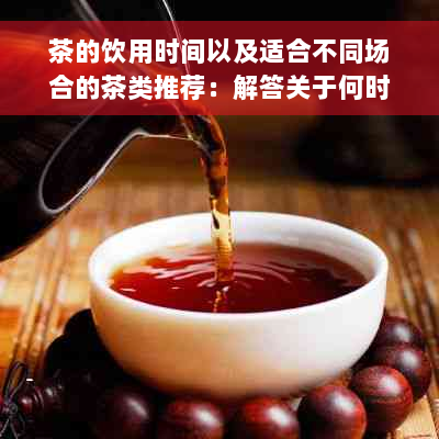 茶的饮用时间以及适合不同场合的茶类推荐：解答关于何时喝茶的全面问题