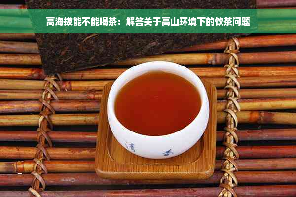 高海拔能不能喝茶：解答关于高山环境下的饮茶问题