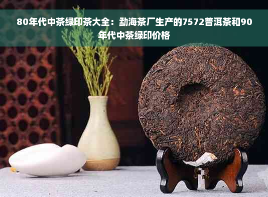 80年代中茶绿印茶大全：勐海茶厂生产的7572普洱茶和90年代中茶绿印价格