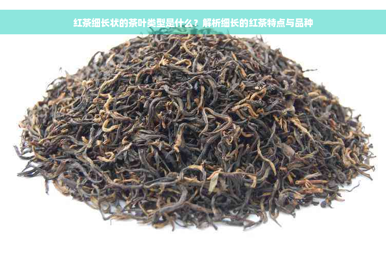 红茶细长状的茶叶类型是什么？解析细长的红茶特点与品种