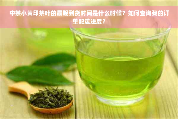 中茶小黄印茶叶的最晚到货时间是什么时候？如何查询我的订单配送进度？