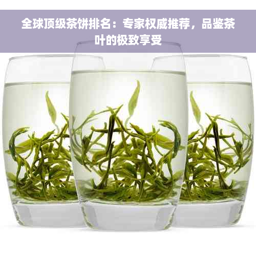 全球顶级茶饼排名：专家权威推荐，品鉴茶叶的极致享受