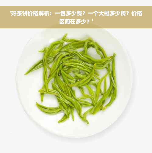 '好茶饼价格解析：一包多少钱？一个大概多少钱？价格区间在多少？'