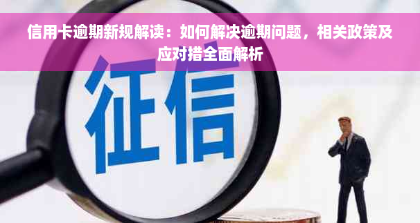 信用卡逾期新规解读：如何解决逾期问题，相关政策及应对措全面解析