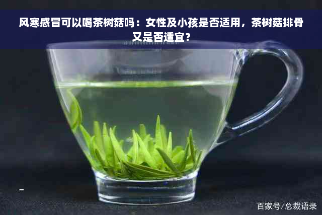 风寒感冒可以喝茶树菇吗：女性及小孩是否适用，茶树菇排骨又是否适宜？