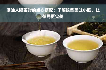 潮汕人喝茶时的点心搭配：了解这些美味小吃，让茶局更完美