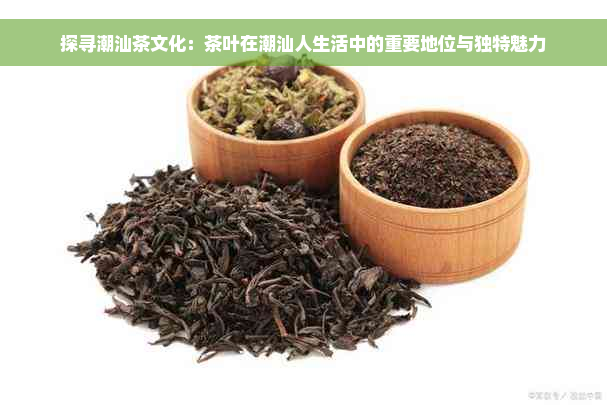 探寻潮汕茶文化：茶叶在潮汕人生活中的重要地位与独特魅力