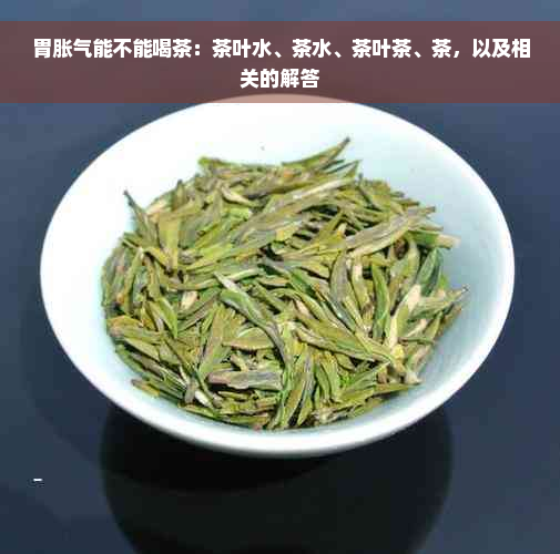 胃胀气能不能喝茶：茶叶水、茶水、茶叶茶、茶，以及相关的解答